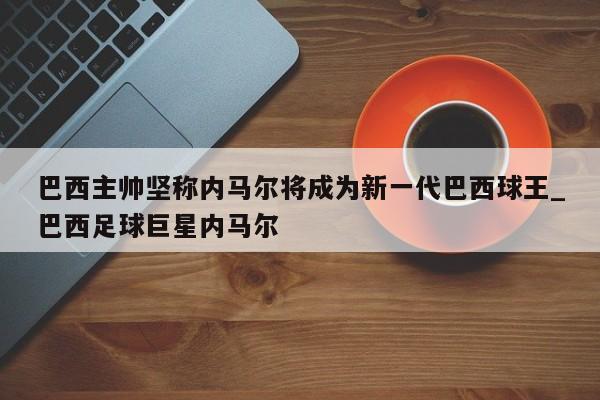 江南体育-巴西主帅坚称内马尔将成为新一代巴西球王_巴西足球巨星内马尔