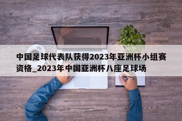 江南体育-中国足球代表队获得2023年亚洲杯小组赛资格_2023年中国亚洲杯八座足球场